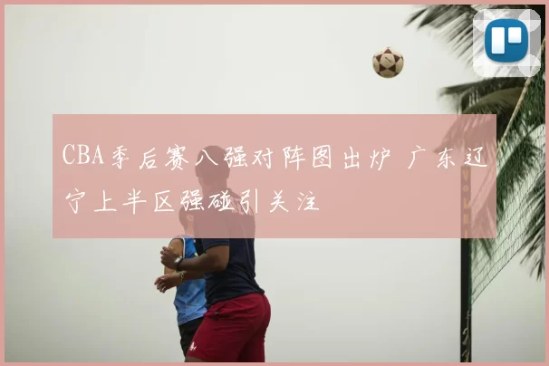CBA季后赛八强对阵图出炉 广东辽宁上半区强碰引关注