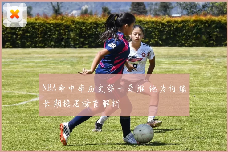 NBA命中率历史第一是谁 他为何能长期稳居榜首解析