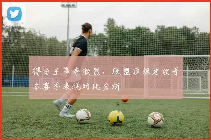 得分王争夺激烈，联盟顶级进攻手本赛季表现对比分析