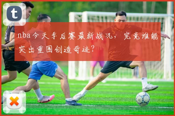 nba今天季后赛最新战况,究竟谁能突出重围创造奇迹?