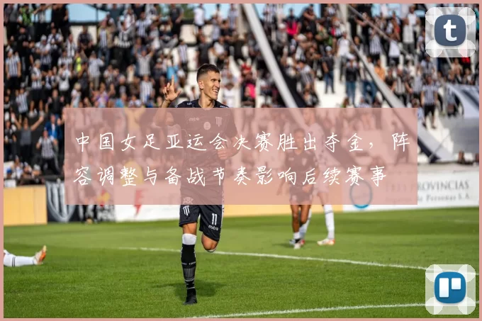 中国女足亚运会决赛胜出夺金，阵容调整与备战节奏影响后续赛事