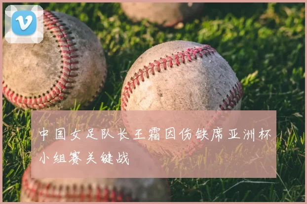 中国女足队长王霜因伤缺席亚洲杯小组赛关键战