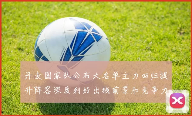 丹麦国家队公布大名单主力回归提升阵容深度利好出线前景和竞争力