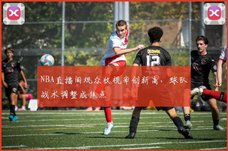 NBA直播间观众收视率创新高，球队战术调整成焦点