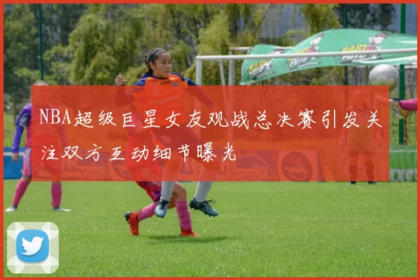 NBA超级巨星女友观战总决赛引发关注双方互动细节曝光