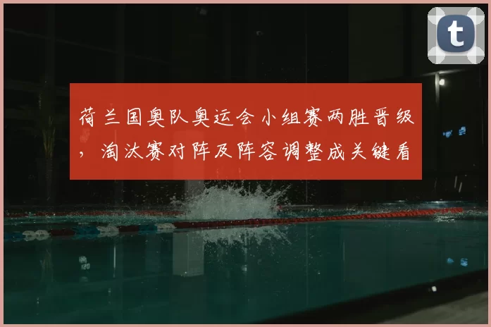 荷兰国奥队奥运会小组赛两胜晋级，淘汰赛对阵及阵容调整成关键看点