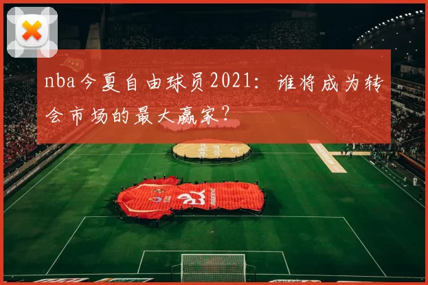 nba今夏自由球员2021:谁将成为转会市场的最大赢家?