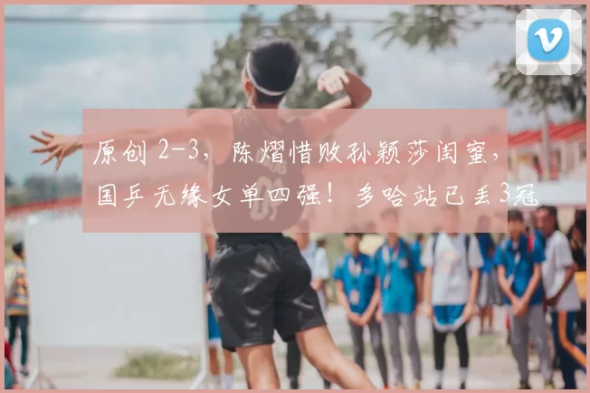 原创 2-3，陈熠惜败孙颖莎闺蜜，国乒无缘女单四强！多哈站已丢3冠！