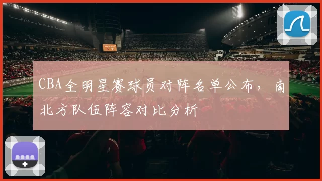 CBA全明星赛球员对阵名单公布，南北方队伍阵容对比分析