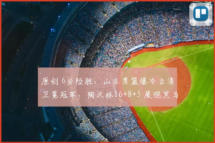 原创 6分险胜，山东男篮爆冷击溃卫冕冠军，陶汉林16+8+5 展现黑马气质