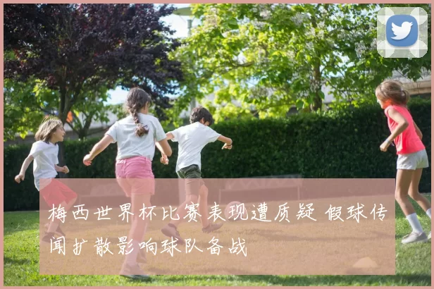 梅西世界杯比赛表现遭质疑 假球传闻扩散影响球队备战