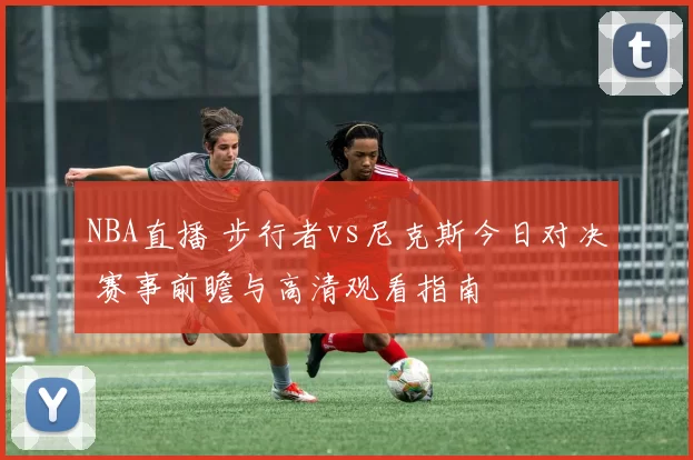 NBA直播 步行者vs尼克斯今日对决 赛事前瞻与高清观看指南