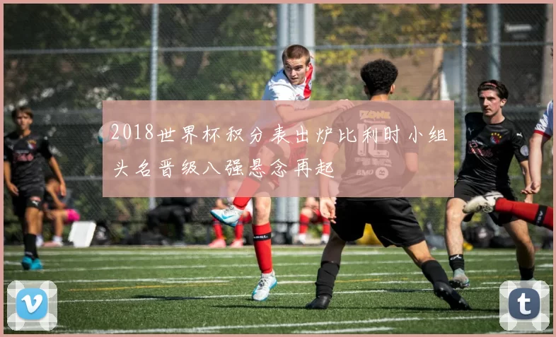 2018世界杯积分表出炉比利时小组头名晋级八强悬念再起