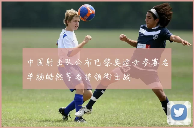 中国射击队公布巴黎奥运会参赛名单杨皓然等名将领衔出战
