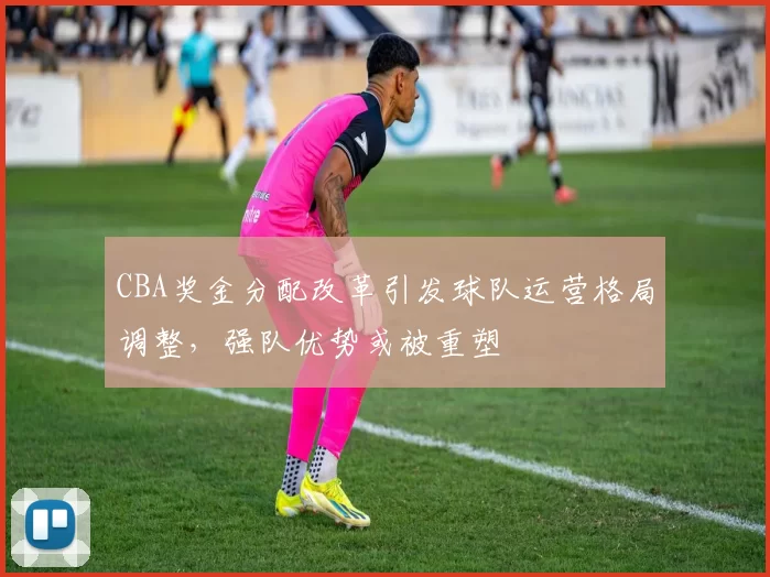 CBA奖金分配改革引发球队运营格局调整，强队优势或被重塑