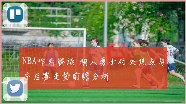 NBA咋看解读 湖人勇士对决焦点与季后赛走势前瞻分析