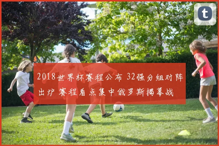 2018世界杯赛程公布 32强分组对阵出炉 赛程看点集中俄罗斯揭幕战