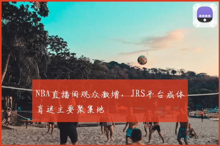 NBA直播间观众激增,JRS平台成体育迷主要聚集地