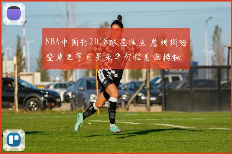 NBA中国行2018球星焦点 詹姆斯哈登库里等巨星来华行程看点揭秘