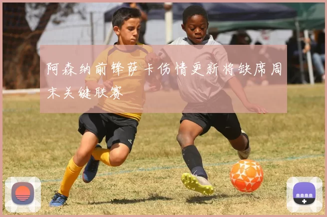 阿森纳前锋萨卡伤情更新将缺席周末关键联赛