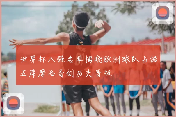 世界杯八强名单揭晓欧洲球队占据五席摩洛哥创历史晋级