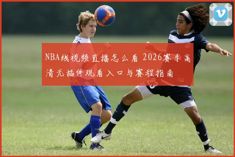 NBA线视频直播怎么看 2026赛季高清无插件观看入口与赛程指南