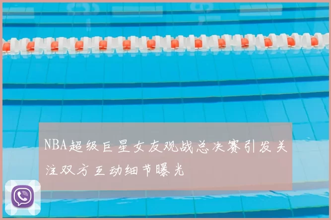NBA超级巨星女友观战总决赛引发关注双方互动细节曝光