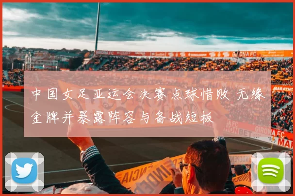 中国女足亚运会决赛点球惜败 无缘金牌并暴露阵容与备战短板