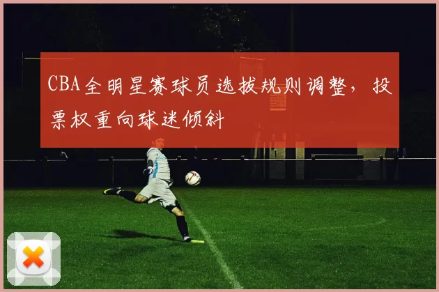 CBA全明星赛球员选拔规则调整，投票权重向球迷倾斜