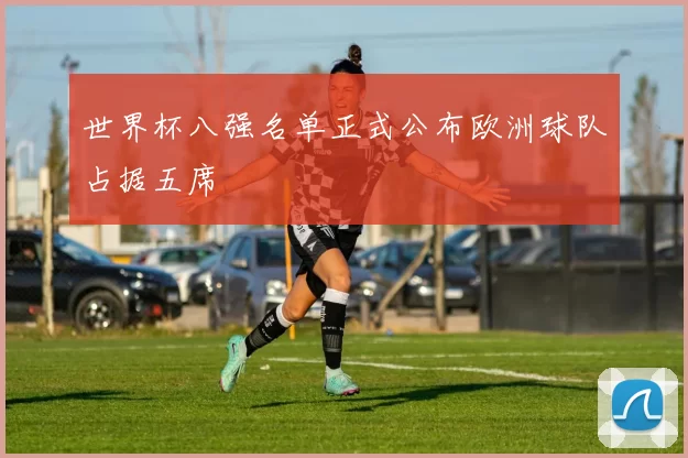 世界杯八强名单正式公布欧洲球队占据五席