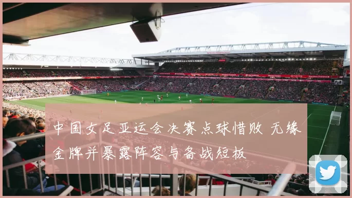 中国女足亚运会决赛点球惜败 无缘金牌并暴露阵容与备战短板