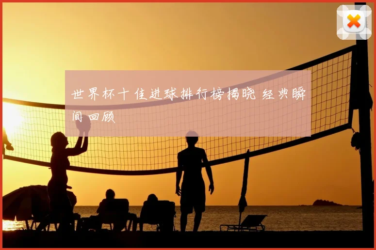 世界杯十佳进球排行榜揭晓 经典瞬间回顾