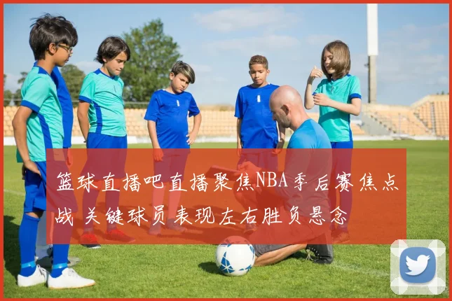 篮球直播吧直播聚焦NBA季后赛焦点战 关键球员表现左右胜负悬念