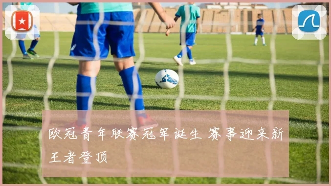 欧冠青年联赛冠军诞生 赛事迎来新王者登顶