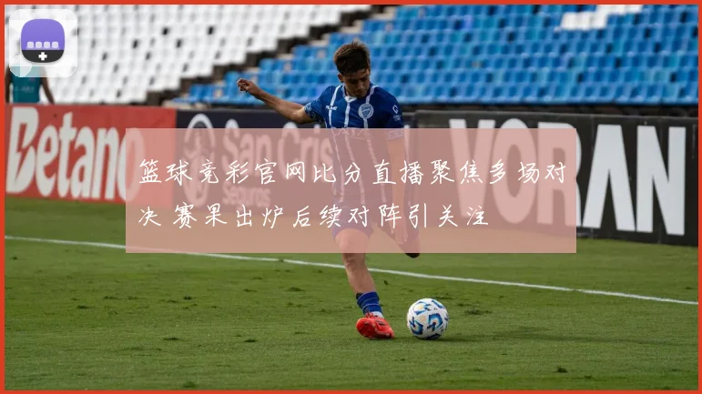 篮球竞彩官网比分直播聚焦多场对决 赛果出炉后续对阵引关注