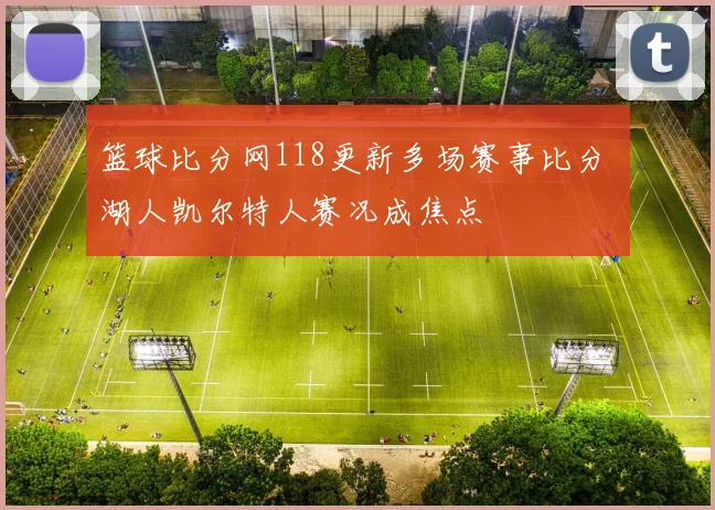 篮球比分网118更新多场赛事比分 湖人凯尔特人赛况成焦点