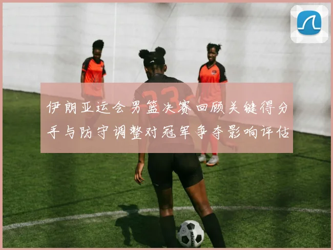 伊朗亚运会男篮决赛回顾关键得分手与防守调整对冠军争夺影响评估